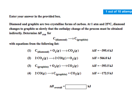 1 out of 10 attemp Enter your ans wer in the provided box Diamond and graphite are two crystalline forms of carbon. At 1 atm and 25°C, diamond changes to graphite so slowly that the enthalpy change of the process must be obtained indirectly. DetermineA for rxn (diamond)- → C (graphite) C with equations from the following list: (1) Cdia (2) 2CO2(g)→2CO(g ) + O2(g) (3) C(graphite) +02(g)→CO2(g) (4) 2C0(g)→C(graphite) + CO2(g) AH AH-566.0 kJ AH--393.5 kJ AH--172.5kJ =-395.4 kJ (diamond) +02(g) → CO2(g) AH overall = kJ