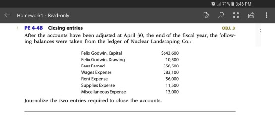 71% 3:46 PM Homework1- Read-only PE 4-4B Closing entries OBJ. 3 After the accounts have been adjusted at April 30, the end of the fiscal year, the follow ing balances were taken from the ledger of Nuclear Landscaping C. Felix Godwin, Capital Felix Godwin, Drawing Fees Earned Wages Expense Rent Expense Supplies Expense Miscellaneous Expense $643,600 10,500 356,500 283,100 56,000 11,500 13,000 Journalize the two entries required to close the accounts.
