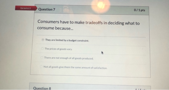 Incorrect Question 7 0/1 pts Consumers have to make tradeoffs in deciding what to consume because... They are limited by a bu