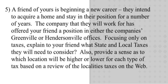 5) A friend of yours is beginning a new career - they intend to acquire a home and stay in their position for a number of years. The company that they will work for has offered your friend a position in either the companies Greenville or Hendersonville offices. Focusing only on taxes, explain to your friend what State and Local Taxes they will need to consider? Also, provide a sense as to which location will be higher or lower for each type of tax based on a review of the localities taxes on the Web.