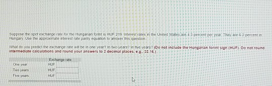 Suppose the spot exchange rate for the Hunganan forint is HUF 219 merest rales iri the Unted states are 4 3 peroent pec year, hey are 6 2 percent in Hurgary Use bhe approximale interest rate parity equaticn to ansiwer this quesion wnat do you predict the exchange rate wil be in one year? In two years? in five years? ibo not incluce the Hungainan tonnt sign (HUF Do not round ncermediate calculations and round your answers to 2 decimal places,e.9.32.16, Exchango rate HUF HUF Two years Five years