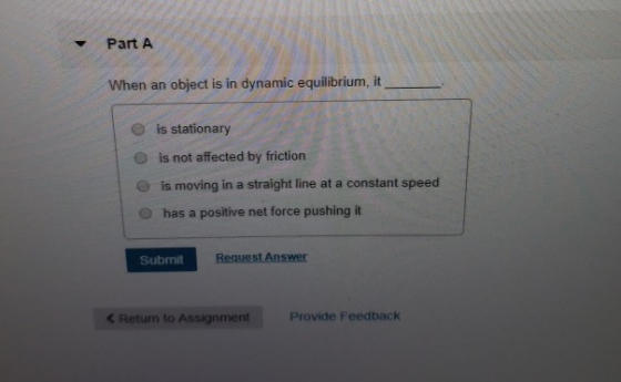 Part A When an object is in dynamic equilibrium, it O is stationary O is not affected by friction e is moving in a straight line at a constant speed O has a positive net force pushing it ue nswer Submit < Return to Assignment Provide Feedback