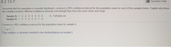 8.2.13-T Question Help Assuming that the population is normaly distributed, construct a 99% confidence interval for the population mean for each o the samples below two samples produce different confidence intervals even though they have the same mean and range plan why these SampleA: 1 3 4 4 5 5 6 8 Sample B: 1 2345678 Fudataset Construct a 99% confidence interval for the population mean for sample A (Type integers or decimals rounded to two decimal places as needed)
