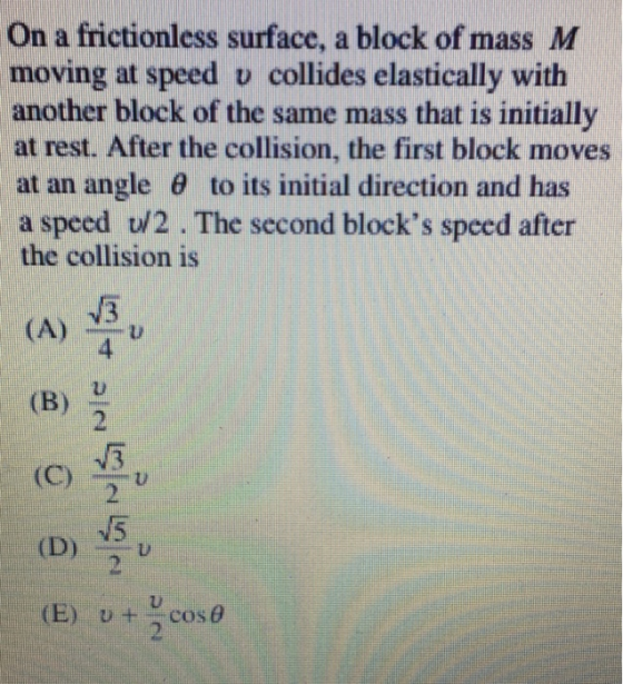 On a frictionless surface. a block of mass M moving at speed v collides elastically with another block of the same mass that is initially at rest. After the collision, the first block moves at an angle θ to its initial direction and has a speed U/2. The second blocks speed after the collision is 3 4 (B) 2 2 U) (E) ut cose