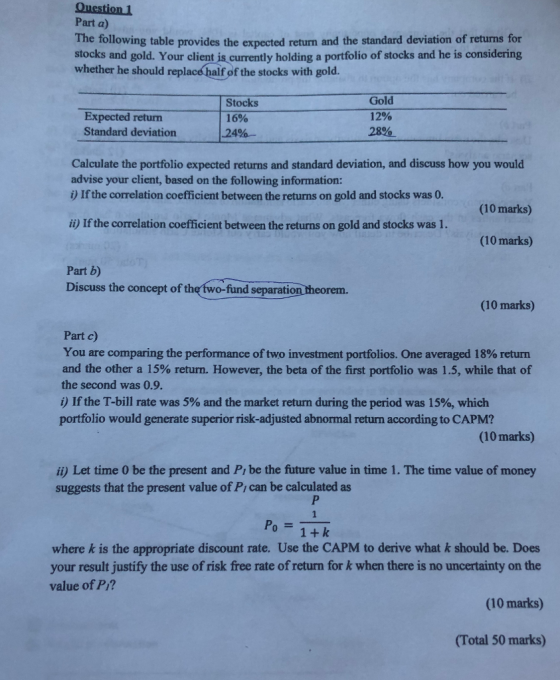 Question 1 Part a) The following table provides the expected return and the standard deviation of returns for stocks and gold. Your client is currently holding a portfolio of stocks and he is considering whether he should replace haif of the stocks with gold. Expected retun Standard deviation24%- Stocks 16% Gold 12% 28%. Calculate the portfolio expected returns and standard deviation, and discuss how you would advise your client, based on the following information: i) If the correlation coefficient between the returns on gold and stocks was 0. (10 marks) i) If the correlation coefficient between the returns on gold and stocks was 1 . (10 marks) Part b) Discuss the concept of the two-fund separation theorem (10 marks) Part c) You are comparing the performance of two investment portfolios. One averaged 18% return and the other a 15% return. However, the beta of the first portfolio was 1.5, while that of the second was 0.9. i) If the T-bill rate was 5% and the market return during the period was 15%, which portfolio would generate superior risk-adjusted abnormal return according to CAPM? (10 marks) ii) Let time 0 be the present and Pi be the future value in time 1. The time value of money suggests that the present value of P can be calculated as Po= where k is the appropriate discount rate. Use the CAPM to derive what k should be. Does your result justify the use of risk free rate of return for k when there is no uncertainty on the (10 marks) (Total 50 marks) value of P/?