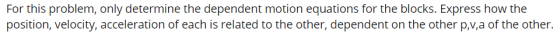 For this problem, only determine the dependent motion equations for the blocks. Express how the position, velocity, accelerat