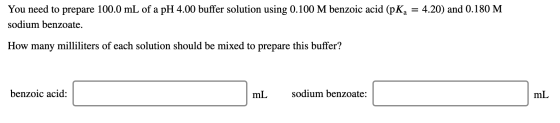 You need to prepare 100.0 mL of a pH 4.00 buffer solution using 0.100 M benzoic acid (pKa = 4.20) and 0.180 M sodium benzoate