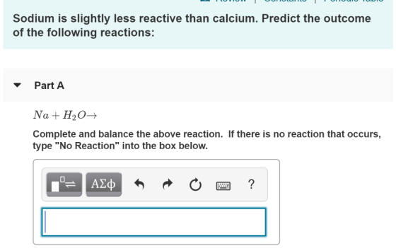 Sodium is slightly less reactive than calcium. Predict the outcome of the following reactions: Part A Na + H2O→ Complete and