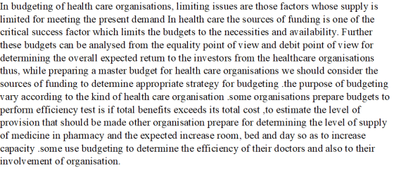 In budgeting of health care organisations, limiting issues are those factors whose supply is limited for meeting the present demand In health care the sources of funding is one of the critical success factor which limits the budgets to the necessities and availability. Further these budgets can be analysed from the equality point of view and debit point of view for determining the overall expected retum to the investors from the healthcare organisations thus, while preparing a master budget for health care organisations we should consider the sources of funding to detemine appropriate strategy for budgeting the purpose of budgeting vary according to the kind of health care organisation some organisations prepare budgets to perform efficiency test is if total benefits exceeds its total cost ,to estimate the level of provision that should be made other organisation prepare for detemining the level of supply of medicine in phamacy and the expected increase room, bed and day so as to increase capacity some use budgeting to determine the efficiency of their doctors and also to their involvement of organisation.