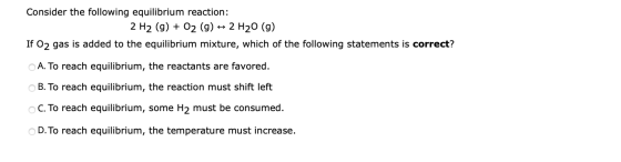 Consider the following equilibrium reaction: 2 H2 (g) + O2 (9) + 2 H20 (9) If O2 gas is added to the equilibrium mixture, whi