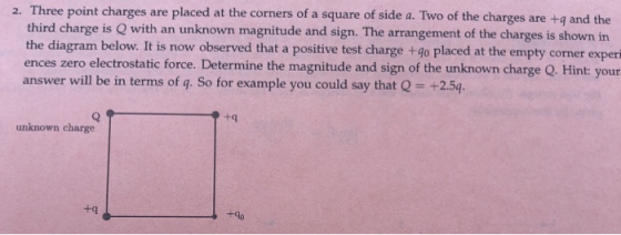 2. Three point charges are placed at the corners of a square of side a. Two of the charges are +q and the third charge is Q with an unknown magnitude and sign. The arrangement of the charges is shown in the diagram below. It is now observed that a positive test charge +4o placed at the empty corner experi ences zero electrostatic force. Determine the magnitude and sign of the unknown charge Q. Hint your answer will be in terms of q. So for example you could say that Q +2.54 unknown charge +q