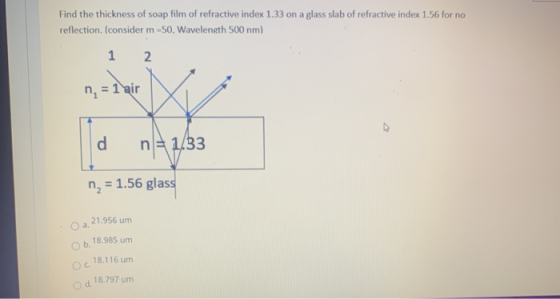 Find the thickness of soap film of refractive index 1.33 on a glass slab of refractive index 1.56 for no reflection. (conside