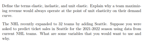 Define the terms elastic, inelastic, and unit elastic. Explain why a team maximiz- ing revenue would always operate at the point of unit elasticity on their demand curve The NHL recently expanded to 32 teams by adding Seattle. Suppose you were asked to predict ticket sales in Seattle for the 2021-2022 season using data from current NHL teams. What are some variables that you would want to use and why.