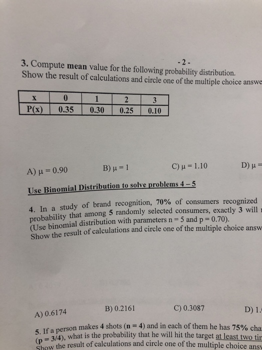 3. Compute mean value for the following probability distribution. Show the result of calculations and circle one of the multiple choice answe P(x) 0.35 0.30 0.25 0.10 A) μ 0.90 C) μ 1.10 Use Binomial Distribution to solve problems 4-5 4. In a study of brand recognition, 70% of consumers probability that among 5 randomly selected consumers, exactly 3 will (Use binomial distribution with parameters n = 5 and p = 0.70) Show the result of calculations and circle one of the multiple choice answ B) 0.2161 C) 0.3087 A) 0.6174 makes 4 shots (n-4) and in each of them he has 75% cha 5. If a person - 3/4), what is the probability that he will hit the target at least two tin Show the result of calculations and circle one of the multiple choice ans