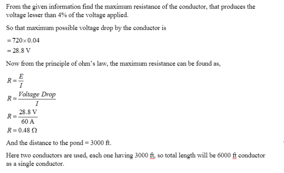 From the given information find the maximum resistance of the conductor, that produces the voltage lesser than 4% of the voltage applied. So that maximum possible voltage drop by the conductor is 720x0.04 -28.8 V Now from the principle of ohms law, the maximum resistance can be found as, R-Voltage Drop 28.8 V 60 A R- R: 0.48 Ω And the distance to the pond 3000 ft. Here two conductors are used, each one having 3000 ft, so total length will be 6000 ft conductor as a single conductor.