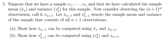 5. Suppose that we have a sample i,... ,n and that we have calculated the sample mean (T) and variance (s2) for this sample. Now consider observing the (n+1) observation, cal t 11. Let T,i and s11 denote the sample mean and variance of the sample that consists of all n +1 observations. (a) Show how Tn,i can be computed using Tn and TiI (b) Show how s211 can be computed using (s2) and