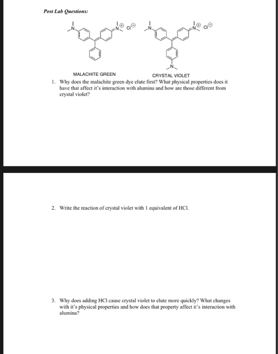 Post Lab Questions: CI MALACHITE GREEN CRYSTAL VIOLET 1. Why does the malachite green dye elute first? What physical properties does it have that affect its interaction with alumina and how are those different from crystal violet? 2. Write the reaction of crystal violet with 1 equivalent of HC. 3. Why does adding HCI cause crystal violet to elute more quickly? What changes with its physical properties and how does that property affect its interaction with alumina?