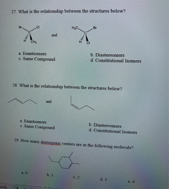27. What is the relationship between the structures below? Br н,с. Br Time and CH, CI a. Enantiomers c. Same Compound b. Dias