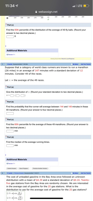 11:34 1 Part (c) Find the 60th percentile of the distribution of the average of 49 y bals. (Round your answer to two decimal places.) Additional Materials Suppose that a category of world class runners are known to run a marathon (26 miles) in an average of 147 minutes with a standard deviation of 12 minutes, Consider 49 of the races. Let i-the average of the 49 races Part (a) Give the distribution of R (Round your standard deviation to two decimal places Part (b) Find the probability that the runner will average between 144 and 149 minutes in these 9 marathons. (Round your answer to four decimal places Part (c) Find the 60th percenble for the average of these 49 marathons (Round your answer to two deciml places Part ld Find the median of the average running times Additional Materials The cost of unleaded gasoline in the Bay Area once followed an unknown distribution with a mean of $4.39 and a standard deviation of $0.10. Twenty- five gas stations from the Bay Area are randomly chosen We are interested in the average cost of gasoline for the 25 gas stations. What is the distribution to use for the average cost of gasolline for the 25 gas stations?