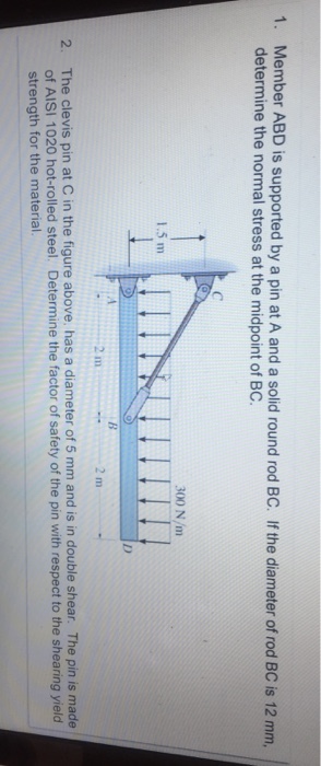 Member ABD is supported by a pin at A and a solid round rod BC. If the diameter of rod BC is 12 mm, determine the normal stress at the midpoint of BC 1. 300 N/m 1.5 m 2 m 2 m The clevis pin at C in the figure above, has a diameter of 5 mm and is in double shear. The pin is made of AISI 1020 hot-rolled steel. Determine the factor of safety of the pin with respect to the shearing yield strength for the material 2.