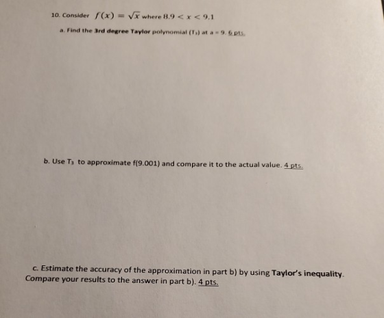 10. Consider f(x) = x where 8.9 < x < 9.1 a. Find the 3rd degree Taylor polynomial (To) at a 9.6 pts b. Use T to approximate