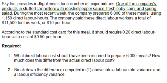 Sky Inc. provides in-flight meals for a number of major airlines. Qne of the.companys productsin stutedcanneloni withroasted pepper sauce. tresh baby.com andspring salad. During the most recent week, the company prepared 6,000 of these meals, using 1,150 direct labour-hours. The company paid these direct labour workers a total of $11,500 for this work, or $10 per hour According to the standard cost card for this meal, it should require 0.20 direct labour- hours at a cost of $9.50 per hour. Required: 1. What direct labour cost should have been incurred to prepare 6,000 meals? How much does this differ from the actual direct labour cost? 2. Break down the difference computed in (1) above into a labour rate variance and a labour efficiency variance.