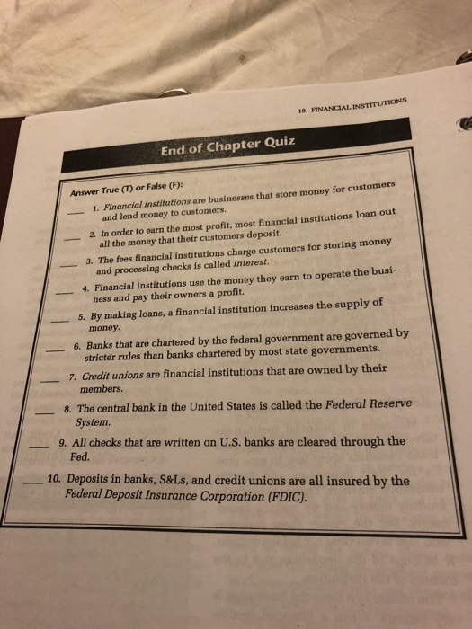 18. FINANCIAL INSTITUTIONS End of Chapter Quiz Answer True (T) or False (F): 1. Financial institutions are businesses that store money for customers and lend money to customers. 2. In order to earn the most profit. most financial institutions loan out all the money that their customers deposit. and processing checks is called interest. ness and pay their owners a profit. 3. The fees financial institutions charge customers for storing money 4. Financial institutions use the money they earn to operate the busi- 5. By making loans, a financial institution increases the supply of money. 6. Banks that are chartered by the federal government are governed by stricter rules than banks chartered by most state governments 7· Credit unions are financial institutions that are owned by their ㅡ members. 8. The central bank in the United States is called the Federal Reserve System. 9. All checks that are written on U.S. banks are cleared through the Fed. --10. Deposits in banks, S&Ls, and credit unions are all insured by the Federal Deposit Insurance Corporation (FDIC).