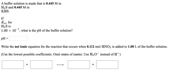 A buffer solution is made that is 0.445 M in H2S and 0.445 M in KHS. Kal If for H2S is 1.00 x 10-7, what is the pH of the buf