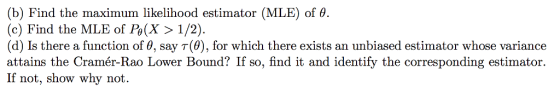 (b) Find the maximum likelihood estimator (MLE) of θ (c) Find the MLE of Po(X 1/2) d) Is there a function of θ, say T 0), for which there exists an unbiased estimator whose variance attains the Cramér-Rao Lower Bound? If so, find it and identify the corresponding estimator. If not, show why not.