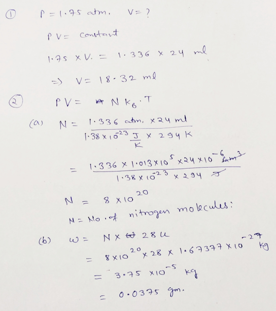 O p =1.75 atm, v=7 PV= constant 1.75 XV. = 1.336 x 24 me =) V=18-32 ml PV= * N koTI N = 1.336 atm, xau ml 1.38 x 1023 J y a