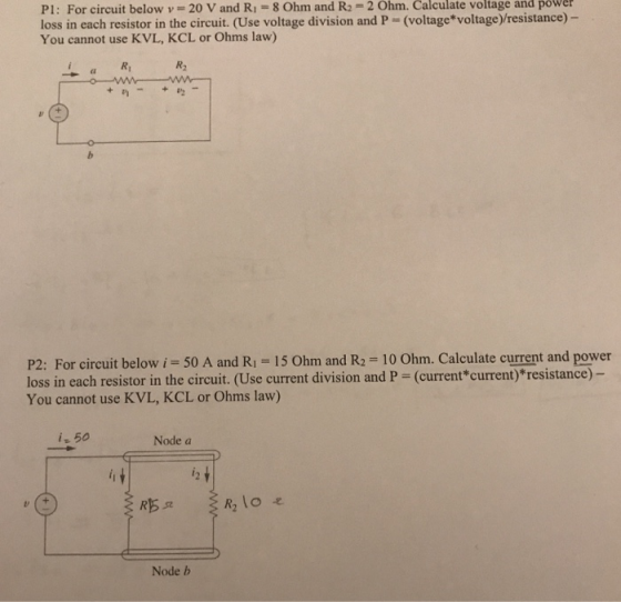 PI : For circuit below v-20 V and R,-8 Ohm and R2-2 Ohm. Calculate voltage and power loss in each resistor in the circuit. (Use voltage division and P = (voltage*voltage) resistance)- You cannot use KVL, KCL or Ohms law) Ri R2 P2: For circuit below i = 50 A and R1 = 15 Ohm and R2 = 10 Ohm. Calculate current and power loss in each resistor in the circuit. (Use current division and P - (current*current) resistance) You cannot use KVL, KCL or Ohms law) i 50 Node a Node b