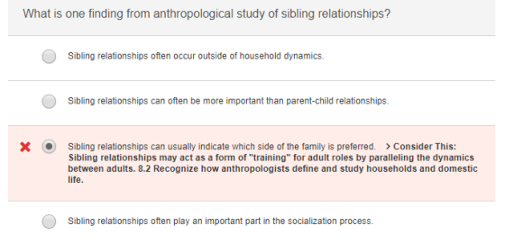 What is one finding from anthropological study of sibling relationships? Sibling relationships often occur outside of household dynamics. Sibling relationships can often be more important than parent-child relationships. ㄨ . sibling relationships can usually indicate which side of the family is preferred. Sibling relationships may act as a form of training for adult roles by paralleling the dynamics between adults. 8.2 Recognize how anthropologists define and study households and domestic > Consider This: Sibling relationships often play an important part in the socialization process.