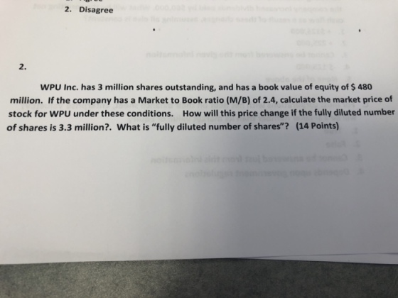 2. Disagree 2. WPU Inc. has 3 million shares outstanding, and has a book value of equity of $ 480 million. If the company has a Market to Book ratio (M/B) of 2.4, calculate the market price of stock for WPU under these conditions. How will this price change if the fully diluted number of shares is 3.3 million?. What is fully diluted number of shares? (14 Points)