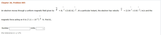 Chapter 28, Problem 005 An electron moves through a uniform magnetic field given by B -B. , +(3.82 B.) j . At a particular instant, the electron has velocity V-(2.54 , +3.92 j ) m/s and the magnetic force acting on it is (7.11 x 10*) * N. Find B. Units Number the tolerance is +/-290