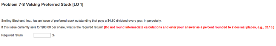 Problem 7-8 Valuing Preferred Stock [LO 1] Smiling Elephant, Inc., has an issue of preferred stock outstanding that pays a $4.80 dividend every year, in perpetuity If this issue currently sells for $80.00 per share, what is the required return? (Do not round intermediate calculations and enter your answer as a percent rounded to 2 decimal places, e.g., 32.16.) Required return as a percent rounded to 2 decimal places, e.g, 32.16)