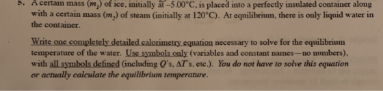 . A certain mass (m) of ice, initially at-5.00°C, is placed into a perfectly insulated container along with a certain mass (n) of steam (initially at 120°C). At equilibrium, there is only liquid water in the container. Write one completely detailed calorimetry equation necessary to solve for the equilibrium temperature of the water. Use symbols only (variables and constant names-no numbers), with all symbols defined (including Qs, ATs, etc.). You do not have to solve this equation or actually calculate the equilibrium temperature.