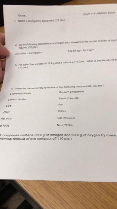 Chem 1111 Mh am Name 1. Name 5 emergency equipment (10 ps) 2. Do the following calcuiations and report your answers to the correct number of sign gures (10 pts.) 32 56 kg-14.1 kg 213 mles 4.2 hours a 3. An object has a mass of 18.4 g and a volume of 11.2 ml. What is the density of th (10 pts) 4 White the names or the formulas of the following compounds. (30 pts.) Sodium phosphate Ferric Cyanide FrF Lithium Sufte Cds cas Hg SO g NO: A compound contains 30.4 g of nitrogen and 69.6 g of oxygen by mass Cd (HCO) Nis (PO4) hemical formula of this compound? (10 pts.)