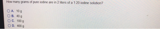 How many grams of pure iodine are in 2 liters of a 1:20 iodine solution? OA. 10g OB, 40 g ° C. 100 g D. 400 g