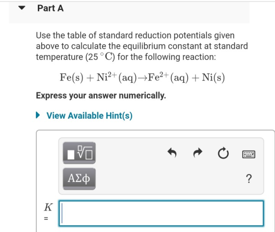 Part A Use the table of standard reduction potentials given above to calculate the equilibrium constant at standard temperatu