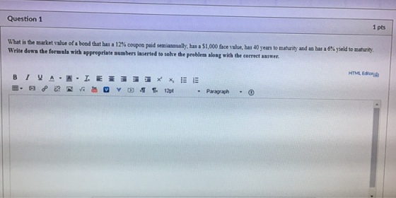 Question 1 1 pts What is the market value of a bond that has a 12% copon paid sen annually, Write down the formula with appropriate numbers inserted t has a $1,000 face value, has 40 years to maturity and an has a 6% yield to maturity solve the problem along with the correct answer HTML Editor 12pt Paragraph 3