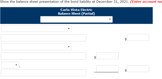 Show the balance sheet presentation of the bond liability at December 31, 2021. (Enter account na Carla Vista Electric Balanc