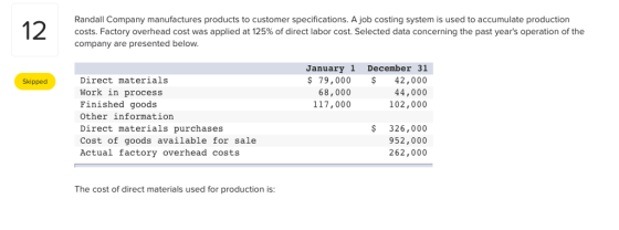 Randall Company manufactures products to customer specifications. A job costing system is used to accumulate production costs. Factory overhead cost was applied at 125% of direct labor cost. Selected data concerning the past years operation of the company are presented below. January 1 December 31 79,00042,000 44,000 102,000 Direct materials Work in process Finished goods Other information Direct materials purchases Cost of goods available for sale Actual factory overhead costs Skipped 68,000 117,000 $ 326,000 952,000 262,000 The cost of direct materials used for production is: