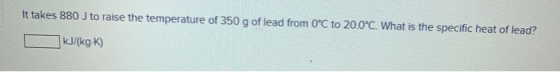 It takes 880 J to raise the temperature of 350 g of lead from 0°C to 20.0°C. What is the specific heat of lead? kJ/(kg K)