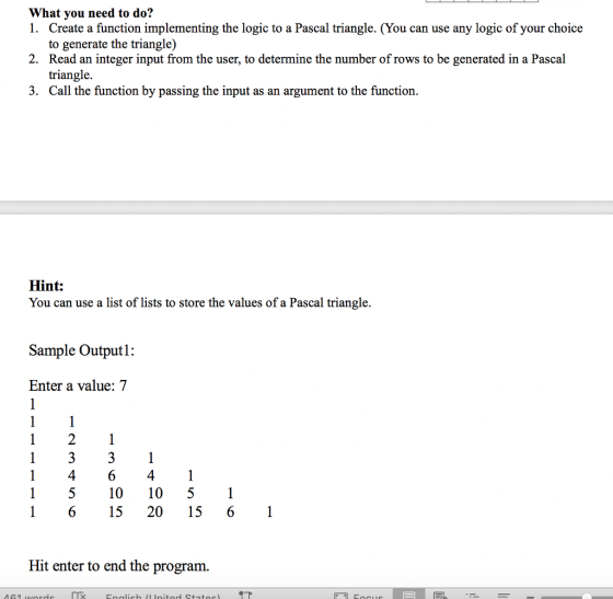 What you need to do? 1. 2. 3. Create a function implementing the logic to a Pascal triangle. (You can use any logic of your choice to generate the triangle) Read an integer input from the user, to determine the number of rows to be generated in a Pascal triangle. Call the function by passing the input as an argument to the function. Hint: You can use a list of lists to store the values of a Pascal triangle. Sample Output: Enter a value: 7 14641 1 510 10 51 16 1520 15 61 Hit enter to end the program.