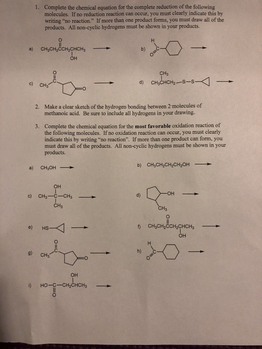 Complete the chemical equation for the complete reduction of the following molecules. If no reduction reaction can occur, you must clearly indicate this by writing no reaction. If more than one product forms, you must draw all of the products. All non-cyclic hydrogens must be shown in your products 1. b) CH3 c) CH3 d) Make a clear sketch of the hydrogen bonding between 2 molecules of methanoic acid. Be sure to include all hydrogens in your drawing. 2. Complete the chemical equation for the most favorable oxidation reaction of the following molecules. If no oxidation reaction can occur, you must clearly indicate this by writing no reaction. If more than one product can form, you must draw all of the products. All non-cyclic hydrogens must be shown in your products. 3. b) CH,CH2CH2CH2OH a) CH OH он c) CH3-C-CH3 d) CH3 e) HS CH3CH2CCH2CHCH3 h) g) CH он но-c-cHpCHCH3