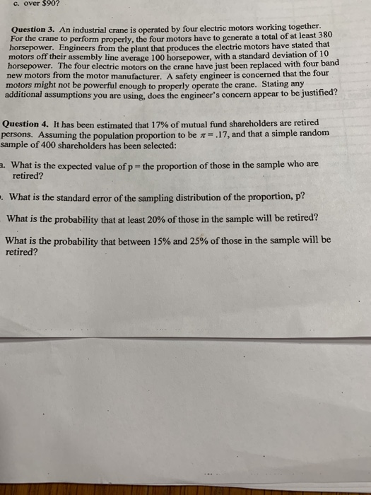 c. over $90? Question 3. An industrial crane is operated by four electric motors working together For the crane to perform properly, the four motors have to generate a total of at least horsepower. Engineers from the plant that produces the electric motors have stated that motors off their assembly line average 100 horsepower, with a standard deviation of lo horsepower. The four electric motors on the crane have just been replaced with four band new motors from the motor manufacturer. A safety engineer is concerned that the four motors might not be powerful enough to properly operate the crane. Stating any additional assumptions you are using, does the engineers concern appear to be justified? Question 4. It has been estimated that 17% of mutual fund shareholders are retired persons. Assuming the population proportion to be sample of 400 shareholders has been selected: .17, and that a simple random What is the expected value of p- the proportion of those in the sample who are retired? What is the standard error of the sampling distribution of the proportion, p? What is the probability that at least 20% of those in the sample will be retired? What is the probability that between 15% and 25% of those in the sample will be retired?