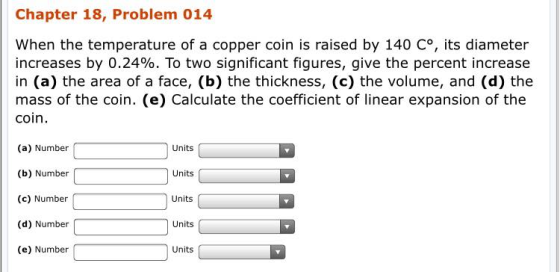 Chapter 18, Problem 014 When the temperature of a copper coin is raised by 140 Co, its diameter increases by 0.24%. To two significant figures, give the percent increase in (a) the area of a face, (b) the thickness, (c) the volume, and (d) the mass of the coin. (e) Calculate the coefficient of linear expansion of the coin. (a) Number (b) Number (c) Number (d) Number (e) Number Units Units Units Units Units