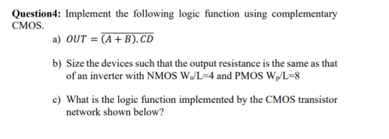 Question4: Implement the following logic function using complementary CMOS. a) OUT = (A + B). CD b) Size the devices such tha
