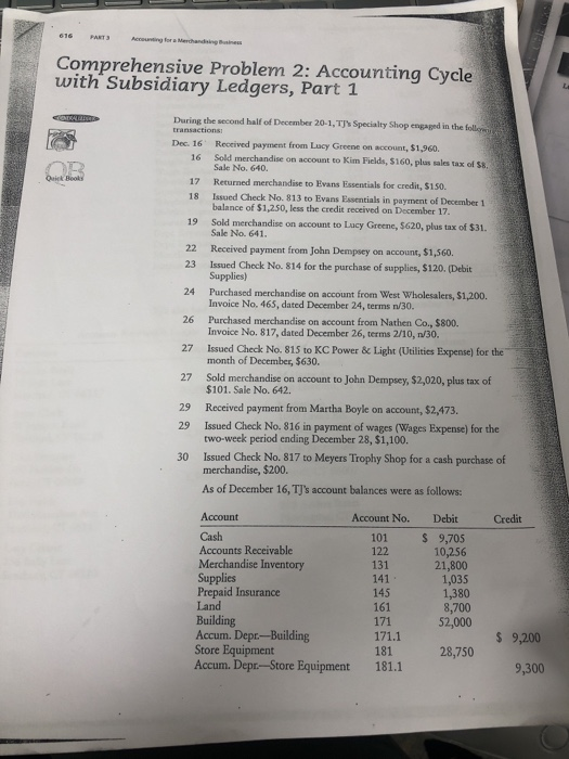 PAT Comprehensive Problem 2: Accounting Cycle with Subsidiary Ledgers, Part 1 During the second half of December 20-1, TJs Specialty Shop engaged in the follo transactions Dec. 16 Received payment from Lucy Greene on account, $1,960. 16 Sold merchandise on account to Kim Fields, $160, plus sales tax of S8. 17 Returned merchandise to Evans Essentials for credit, $150. 18 Issued Check No. 813 to Evans Essentials in payment of December 1 Sale No. 640. balance of $1,250, less the credit received on December 17. 19 Sold merchandise on account to Lucy Greene, $620, plus tax of $31. 22 23 Sale No. 641, Received payment from John Dempsey on account, $1,560 Issued Check No. 814 for the purchase of supplies, $120. (Debit Supplies) Purchased merchandise on account from West Wholesalers, $1,200. Invoice No, 465, dated December 24, terms n/30. Purchased merchandise on account from Nathen Co., $800. Invoice No. 817, dated December 26, terms 2/10, n/30. 24 26 27 Issued Check No. 815 to KC Power&Light (Uilities Expense) for the 27 29 29 30 month of December, $630. Sold merchandise on account to John Dempsey, $2,020, plus tax of $101. Sale No. 642. Received payment from Martha Boyle on account, $2,473. Issued Check No. 816 in payment of wages (Wages Expense) for the two-week period ending December 28, $1,100. Issued Check No. 817 to Meyers Trophy Shop for a cash purchase of merchandise, $200. As of December 16, TJs account balances were as follows: Account No. Debit Credit Account Cash Accounts Receivable Merchandise Inventory Supplies 101 122 131 141 145 161 S 9,705 10,256 21,800 1,035 1,380 8,700 Prepaid Insurance Land Building Accum. Depr-Building Store Equipment Accum. Depr-Store Equipment $ 9,200 28,750 181.1 9,300