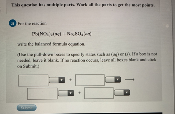This question has multiple parts. Work all the parts to get the most points. a For the reaction Pb(NO3)2(aq) + Na2SO4(aq) wri